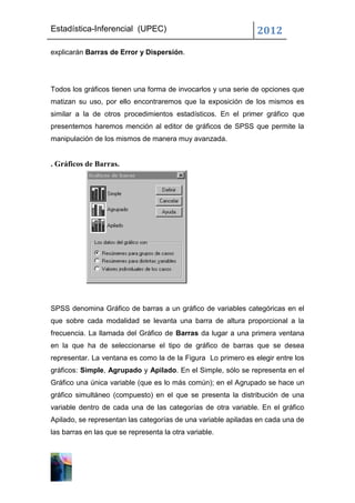 Estadística-Inferencial (UPEC)                                 2012
explicarán Barras de Error y Dispersión.




Todos los gráficos tienen una forma de invocarlos y una serie de opciones que
matizan su uso, por ello encontraremos que la exposición de los mismos es
similar a la de otros procedimientos estadísticos. En el primer gráfico que
presentemos haremos mención al editor de gráficos de SPSS que permite la
manipulación de los mismos de manera muy avanzada.


. Gráficos de Barras.




SPSS denomina Gráfico de barras a un gráfico de variables categóricas en el
que sobre cada modalidad se levanta una barra de altura proporcional a la
frecuencia. La llamada del Gráfico de Barras da lugar a una primera ventana
en la que ha de seleccionarse el tipo de gráfico de barras que se desea
representar. La ventana es como la de la Figura Lo primero es elegir entre los
gráficos: Simple, Agrupado y Apilado. En el Simple, sólo se representa en el
Gráfico una única variable (que es lo más común); en el Agrupado se hace un
gráfico simultáneo (compuesto) en el que se presenta la distribución de una
variable dentro de cada una de las categorías de otra variable. En el gráfico
Apilado, se representan las categorías de una variable apiladas en cada una de
las barras en las que se representa la otra variable.
 