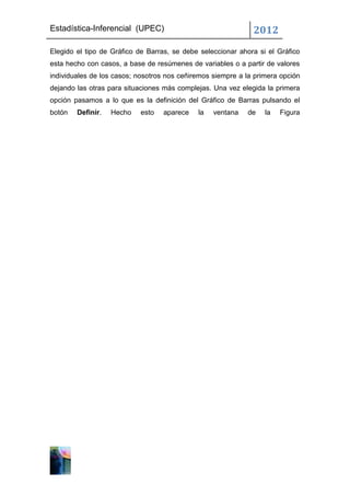 Estadística-Inferencial (UPEC)                                2012
Elegido el tipo de Gráfico de Barras, se debe seleccionar ahora si el Gráfico
esta hecho con casos, a base de resúmenes de variables o a partir de valores
individuales de los casos; nosotros nos ceñiremos siempre a la primera opción
dejando las otras para situaciones más complejas. Una vez elegida la primera
opción pasamos a lo que es la definición del Gráfico de Barras pulsando el
botón   Definir.   Hecho   esto   aparece    la   ventana   de    la   Figura
 