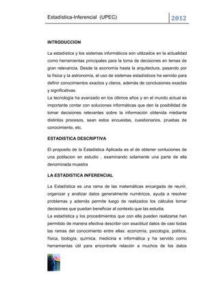 Estadística-Inferencial (UPEC)                                   2012


INTRODUCCION

La estadística y los sistemas informáticos son utilizados en la actualidad
como herramientas principales para la toma de decisiones en temas de
gran relevancia. Desde la economía hasta la arquitectura, pasando por
la física y la astronomía, el uso de sistemas estadísticos ha servido para
definir conocimientos exactos y claros, además de conclusiones exactas
y significativas.
La tecnología ha avanzado en los últimos años y en el mundo actual es
importante contar con soluciones informáticas que den la posibilidad de
tomar decisiones relevantes sobre la información obtenida mediante
distintos procesos, sean estos encuestas, cuestionarios, pruebas de
conocimiento, etc.

ESTADISTICA DESCRIPTIVA

El proposito de la Estadistica Aplicada es el de obtener conluciones de
una poblacion en estudio , examinando solamente una parte de ella
denominada muestra

LA ESTADISTICA INFERENCIAL

La Estadística es una rama de las matemáticas encargada de reunir,
organizar y analizar datos generalmente numéricos, ayuda a resolver
problemas y además permite luego de realizados los cálculos tomar
decisiones que puedan beneficiar al contexto que las estudia.
La estadística y los procedimientos que con ella pueden realizarse han
permitido de manera efectiva describir con exactitud datos de casi todas
las ramas del conocimiento entre ellas: economía, psicología, política,
física, biología, química, medicina e informática y ha servido como
herramientas útil para encontrarle relación a muchos de los datos
 