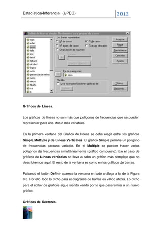 Estadística-Inferencial (UPEC)                                  2012




Gráficos de Líneas.


Los gráficos de líneas no son más que polígonos de frecuencias que se pueden
representar para una, dos o más variables.


En la primera ventana del Gráfico de líneas se debe elegir entre los gráficos
Simple,Múltiple y de Líneas Verticales. El gráfico Simple permite un polígono
de frecuencias parauna variable. En el Múltiple se pueden hacer varios
polígonos de frecuencias simultáneamente (gráfico compuesto). En el caso de
gráficos de Líneas verticales se lleva a cabo un gráfico más complejo que no
describiremos aquí. El resto de la ventana es como en los gráficos de barras.


Pulsando el botón Definir aparece la ventana en todo análoga a la de la Figura
8.6. Por ello todo lo dicho para el diagrama de barras es válido ahora. Lo dicho
para el editor de gráficos sigue siendo válido por lo que pasaremos a un nuevo
gráfico.


Gráficos de Sectores.
 