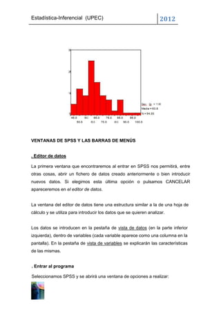 Estadística-Inferencial (UPEC)                                      2012




VENTANAS DE SPSS Y LAS BARRAS DE MENÚS


. Editor de datos

La primera ventana que encontraremos al entrar en SPSS nos permitirá, entre
otras cosas, abrir un fichero de datos creado anteriormente o bien introducir
nuevos datos. Si elegimos esta última opción o pulsamos CANCELAR
apareceremos en el editor de datos.


La ventana del editor de datos tiene una estructura similar a la de una hoja de
cálculo y se utiliza para introducir los datos que se quieren analizar.


Los datos se introducen en la pestaña de vista de datos (en la parte inferior
izquierda), dentro de variables (cada variable aparece como una columna en la
pantalla). En la pestaña de vista de variables se explicarán las características
de las mismas.


. Entrar al programa

Seleccionamos SPSS y se abrirá una ventana de opciones a realizar:
 