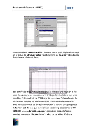 Estadística-Inferencial (UPEC)                                    2012




Seleccionaremos Introducir datos, pulsando con el botón izquierdo del ratón
en el círculo de Introducir datos y posteriormente en Aceptar y obtendremos
la ventana de edición de datos:




Los archivos de datos, habitualmente toman la forma de una matriz en la que
cada fila representa los valores que un individuo determinado tiene para unas
variables. En terminología de SPSS cada fila es un caso. En las columnas de
dicha matriz aparecen los diferentes valores que una variable determinada
toma para cada uno de los En la parte inferior de la pantalla principal aparece
la barra de estado en la que hay información sobre el procesador de SPSS
(SPSS El procesador está preparado), además de dos pestañas que
permiten seleccionar "vista de datos" o "vista de variables". En la arte
 