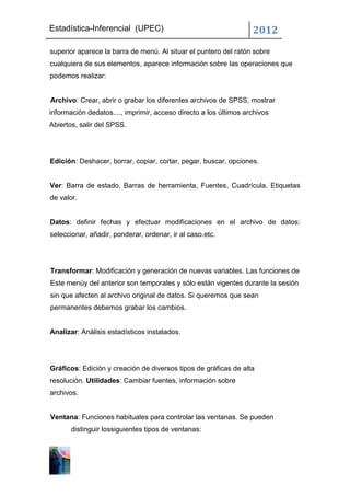 Estadística-Inferencial (UPEC)                                    2012
superior aparece la barra de menú. Al situar el puntero del ratón sobre
cualquiera de sus elementos, aparece información sobre las operaciones que
podemos realizar:


Archivo: Crear, abrir o grabar los diferentes archivos de SPSS, mostrar
información dedatos...., imprimir, acceso directo a los últimos archivos
Abiertos, salir del SPSS.




Edición: Deshacer, borrar, copiar, cortar, pegar, buscar, opciones.


Ver: Barra de estado, Barras de herramienta, Fuentes, Cuadrícula, Etiquetas
de valor.


Datos: definir fechas y efectuar modificaciones en el archivo de datos:
seleccionar, añadir, ponderar, ordenar, ir al caso.etc.




Transformar: Modificación y generación de nuevas variables. Las funciones de
Este menúy del anterior son temporales y sólo están vigentes durante la sesión
sin que afecten al archivo original de datos. Si queremos que sean
permanentes debemos grabar los cambios.


Analizar: Análisis estadísticos instalados.




Gráficos: Edición y creación de diversos tipos de gráficas de alta
resolución. Utilidades: Cambiar fuentes, información sobre
archivos.


Ventana: Funciones habituales para controlar las ventanas. Se pueden
       distinguir lossiguientes tipos de ventanas:
 