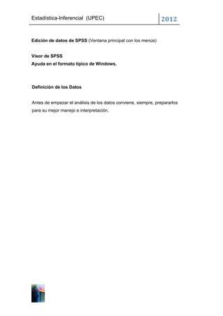 Estadística-Inferencial (UPEC)                                 2012


Edición de datos de SPSS (Ventana principal con los menús)


Visor de SPSS
Ayuda en el formato típico de Windows.




Definición de los Datos


Antes de empezar el análisis de los datos conviene, siempre, prepararlos
para su mejor manejo e interpretación.
 