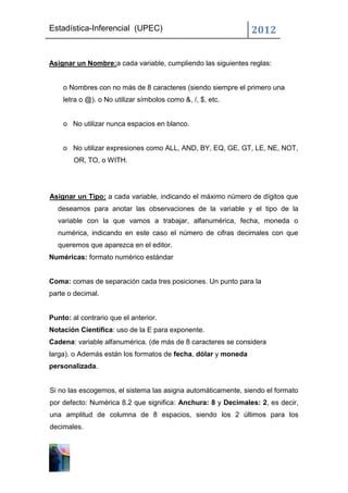 Estadística-Inferencial (UPEC)                                 2012


Asignar un Nombre:a cada variable, cumpliendo las siguientes reglas:


    o Nombres con no más de 8 caracteres (siendo siempre el primero una
    letra o @). o No utilizar símbolos como &, /, $, etc.


    o No utilizar nunca espacios en blanco.


    o No utilizar expresiones como ALL, AND, BY, EQ, GE, GT, LE, NE, NOT,
        OR, TO, o WITH.




Asignar un Tipo: a cada variable, indicando el máximo número de dígitos que
  deseamos para anotar las observaciones de la variable y el tipo de la
  variable con la que vamos a trabajar, alfanumérica, fecha, moneda o
  numérica, indicando en este caso el número de cifras decimales con que
  queremos que aparezca en el editor.
Numéricas: formato numérico estándar


Coma: comas de separación cada tres posiciones. Un punto para la
parte o decimal.


Punto: al contrario que el anterior.
Notación Científica: uso de la E para exponente.
Cadena: variable alfanumérica. (de más de 8 caracteres se considera
larga). o Además están los formatos de fecha, dólar y moneda
personalizada.


Si no las escogemos, el sistema las asigna automáticamente, siendo el formato
por defecto: Numérica 8.2 que significa: Anchura: 8 y Decimales: 2, es decir,
una amplitud de columna de 8 espacios, siendo los 2 últimos para los
decimales.
 