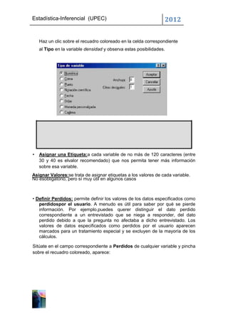 Estadística-Inferencial (UPEC)                                   2012


    Haz un clic sobre el recuadro coloreado en la celda correspondiente
    al Tipo en la variable densidad y observa estas posibilidades.




•   Asignar una Etiqueta:a cada variable de no más de 120 caracteres (entre
    30 y 40 es elvalor recomendado) que nos permita tener más información
    sobre esa variable.
Asignar Valores:se trata de asignar etiquetas a los valores de cada variable.
No esobligatorio, pero sí muy útil en algunos casos



• Definir Perdidos: permite definir los valores de los datos especificados como
   perdidospor el usuario. A menudo es útil para saber por qué se pierde
   información. Por ejemplo,puedes querer distinguir el dato perdido
   correspondiente a un entrevistado que se niega a responder, del dato
   perdido debido a que la pregunta no afectaba a dicho entrevistado. Los
   valores de datos especificados como perdidos por el usuario aparecen
   marcados para un tratamiento especial y se excluyen de la mayoría de los
   cálculos.

Sitúate en el campo correspondiente a Perdidos de cualquier variable y pincha
sobre el recuadro coloreado, aparece:
 