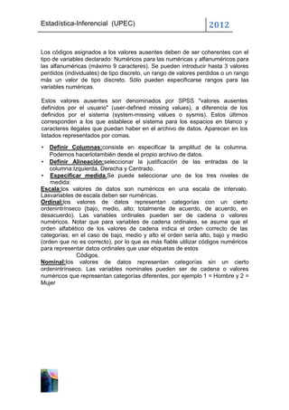 Estadística-Inferencial (UPEC)                                   2012


Los códigos asignados a los valores ausentes deben de ser coherentes con el
tipo de variables declarado: Numéricos para las numéricas y alfanuméricos para
las alfanuméricas (máximo 9 caracteres). Se pueden introducir hasta 3 valores
perdidos (individuales) de tipo discreto, un rango de valores perdidos o un rango
más un valor de tipo discreto. Sólo pueden especificarse rangos para las
variables numéricas.

Estos valores ausentes son denominados por SPSS "valores ausentes
definidos por el usuario" (user-defined missing values), a diferencia de los
definidos por el sistema (system-missing values o sysmis). Estos últimos
corresponden a los que establece el sistema para los espacios en blanco y
caracteres ilegales que puedan haber en el archivo de datos. Aparecen en los
listados representados por comas.

•  Definir Columnas:consiste en especificar la amplitud de la columna.
   Podemos hacerlotambién desde el propio archivo de datos.
• Definir Alineación:seleccionar la justificación de las entradas de la
   columna:Izquierda, Derecha y Centrado.
• Especificar medida.Se puede seleccionar uno de los tres niveles de
    medida:
Escala:los valores de datos son numéricos en una escala de intervalo.
Lasvariables de escala deben ser numéricas.
Ordinal:los valores de datos representan categorías con un cierto
ordenintrínseco (bajo, medio, alto; totalmente de acuerdo, de acuerdo, en
desacuerdo). Las variables ordinales pueden ser de cadena o valores
numéricos. Notar que para variables de cadena ordinales, se asume que el
orden alfabético de los valores de cadena indica el orden correcto de las
categorías; en el caso de bajo, medio y alto el orden sería alto, bajo y medio
(orden que no es correcto), por lo que es más fiable utilizar códigos numéricos
para representar datos ordinales que usar etiquetas de estos
             Códigos.
Nominal:los valores de datos representan categorías sin un cierto
ordenintrínseco. Las variables nominales pueden ser de cadena o valores
numéricos que representan categorías diferentes, por ejemplo 1 = Hombre y 2 =
Mujer
 