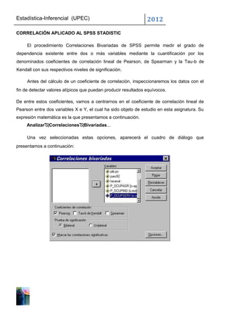 Estadística-Inferencial (UPEC)                                  2012
CORRELACIÓN APLICADO AL SPSS STADISTIC

     El procedimiento Correlaciones Bivariadas de SPSS permite medir el grado de
dependencia existente entre dos o más variables mediante la cuantificación por los
denominados coeficientes de correlación lineal de Pearson, de Spearman y la Tau-b de
Kendall con sus respectivos niveles de significación.

     Antes del cálculo de un coeficiente de correlación, inspeccionaremos los datos con el
fin de detectar valores atípicos que puedan producir resultados equívocos.

De entre estos coeficientes, vamos a centrarnos en el coeficiente de correlación lineal de
Pearson entre dos variables X e Y, el cual ha sido objeto de estudio en esta asignatura. Su
expresión matemática es la que presentamos a continuación.
     AnalizarCorrelacionesBivariadas...

     Una vez seleccionadas estas opciones, aparecerá el cuadro de diálogo que
presentamos a continuación:
 
