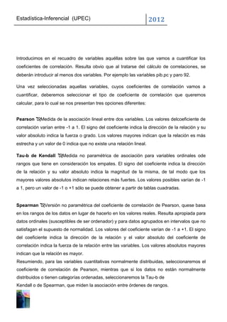 Estadística-Inferencial (UPEC)                                       2012




Introducimos en el recuadro de variables aquéllas sobre las que vamos a cuantificar los
coeficientes de correlación. Resulta obvio que al tratarse del cálculo de correlaciones, se
deberán introducir al menos dos variables. Por ejemplo las variables pib.pc y paro 92.

Una vez seleccionadas aquellas variables, cuyos coeficientes de correlación vamos a
cuantificar, deberemos seleccionar el tipo de coeficiente de correlación que queremos
calcular, para lo cual se nos presentan tres opciones diferentes:


Pearson Medida de la asociación lineal entre dos variables. Los valores delcoeficiente de
correlación varían entre -1 a 1. El signo del coeficiente indica la dirección de la relación y su
valor absoluto indica la fuerza o grado. Los valores mayores indican que la relación es más
estrecha y un valor de 0 indica que no existe una relación lineal.

Tau-b de Kendall Medida no paramétrica de asociación para variables ordinales ode
rangos que tiene en consideración los empates. El signo del coeficiente indica la dirección
de la relación y su valor absoluto indica la magnitud de la misma, de tal modo que los
mayores valores absolutos indican relaciones más fuertes. Los valores posibles varían de -1
a 1, pero un valor de -1 o +1 sólo se puede obtener a partir de tablas cuadradas.


Spearman Versión no paramétrica del coeficiente de correlación de Pearson, quese basa
en los rangos de los datos en lugar de hacerlo en los valores reales. Resulta apropiada para
datos ordinales (susceptibles de ser ordenador) y para datos agrupados en intervalos que no
satisfagan el supuesto de normalidad. Los valores del coeficiente varían de -1 a +1. El signo
del coeficiente indica la dirección de la relación y el valor absoluto del coeficiente de
correlación indica la fuerza de la relación entre las variables. Los valores absolutos mayores
indican que la relación es mayor.
Resumiendo, para las variables cuantitativas normalmente distribuidas, seleccionaremos el
coeficiente de correlación de Pearson, mientras que si los datos no están normalmente
distribuidos o tienen categorías ordenadas, seleccionaremos la Tau-b de
Kendall o de Spearman, que miden la asociación entre órdenes de rangos.
 