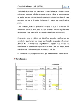 Estadística-Inferencial (UPEC)                                     2012
Tras la especificación del coeficiente o coeficientes de correlación que
estimamos oportuno calcular, procederemos a indicar si queremos que
                                                                     1
se realice un contraste de hipótesis estadística bilateral o unilateral para
casos en los que la dirección de la relación puede ser especificada a
priori.

Este contraste, trata de probar la hipótesis de que el coeficiente de
correlación sea nulo (r=0), esto es, que no exista relación alguna entre
las variables cuyo coeficiente de correlación estamos cuantificando.


Finalmente, con el objeto de identificar aquellos coeficientes de
correlación que tienen una mayor significación, se puede seleccionar:
Marcar las correlaciones significativas, opción que marca los
coeficientes de correlación significativos al nivel 0,05 por medio de un
solo asterisco y los significativos al nivel 0,01 con dos.

La salida que SPSS proporciona es la que presentamos a continuación:
 