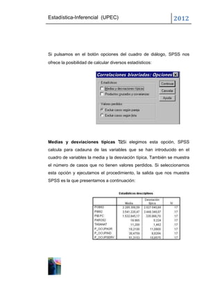 Estadística-Inferencial (UPEC)                                 2012




Si pulsamos en el botón opciones del cuadro de diálogo, SPSS nos
ofrece la posibilidad de calcular diversos estadísticos:




Medias y desviaciones típicas Si elegimos esta opción, SPSS
calcula para cadauna de las variables que se han introducido en el
cuadro de variables la media y la desviación típica. También se muestra
el número de casos que no tienen valores perdidos. Si seleccionamos
esta opción y ejecutamos el procedimiento, la salida que nos muestra
SPSS es la que presentamos a continuación:
 