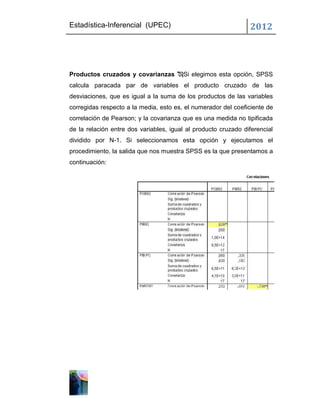 Estadística-Inferencial (UPEC)                                  2012



Productos cruzados y covarianzas Si elegimos esta opción, SPSS
calcula paracada par de variables el producto cruzado de las
desviaciones, que es igual a la suma de los productos de las variables
corregidas respecto a la media, esto es, el numerador del coeficiente de
correlación de Pearson; y la covarianza que es una medida no tipificada
de la relación entre dos variables, igual al producto cruzado diferencial
dividido por N-1. Si seleccionamos esta opción y ejecutamos el
procedimiento, la salida que nos muestra SPSS es la que presentamos a
continuación:
 