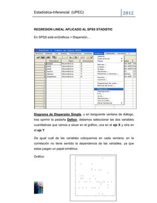 Estadística-Inferencial (UPEC)                                  2012


REGRESION LINEAL APLICADO AL SPSS STADISTIC

En SPSS está enGráficos > Dispersión…




Diagrama de Dispersión Simple, y en lasiguiente ventana de diálogo,
tras oprimir la pestaña Definir, debemos seleccionar las dos variables
cuantitativas que vamos a situar en el gráfico, una en el eje X y otra en
el eje Y

Da igual cuál de las variables coloquemos en cada ventana: en la
correlación no tiene sentido la dependencia de las variables, ya que
estas juegan un papel simétrico.

Gráfico
 