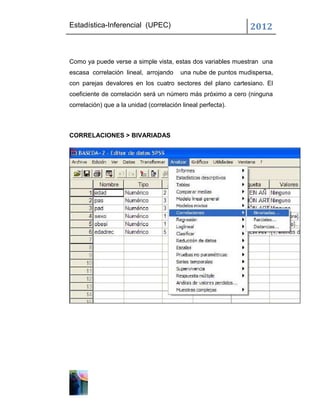 Estadística-Inferencial (UPEC)                                 2012


Como ya puede verse a simple vista, estas dos variables muestran una
escasa correlación lineal, arrojando     una nube de puntos mudispersa,
con parejas devalores en los cuatro sectores del plano cartesiano. El
coeficiente de correlación será un número más próximo a cero (ninguna
correlación) que a la unidad (correlación lineal perfecta).



CORRELACIONES > BIVARIADAS
 
