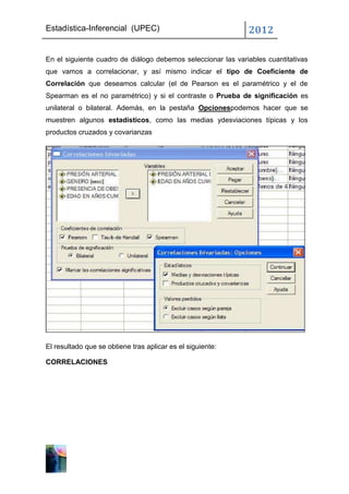 Estadística-Inferencial (UPEC)                                2012

En el siguiente cuadro de diálogo debemos seleccionar las variables cuantitativas
que vamos a correlacionar, y así mismo indicar el tipo de Coeficiente de
Correlación que deseamos calcular (el de Pearson es el paramétrico y el de
Spearman es el no paramétrico) y si el contraste o Prueba de significación es
unilateral o bilateral. Además, en la pestaña Opcionespodemos hacer que se
muestren algunos estadísticos, como las medias ydesviaciones típicas y los
productos cruzados y covarianzas




El resultado que se obtiene tras aplicar es el siguiente:

CORRELACIONES
 
