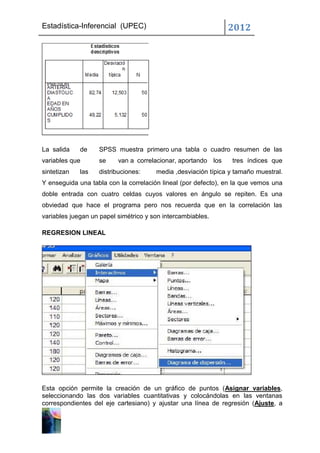 Estadística-Inferencial (UPEC)                                 2012




La salida    de    SPSS muestra primero una tabla o cuadro resumen de las
variables que      se     van a correlacionar, aportando los    tres índices que
sintetizan   las   distribuciones:     media ,desviación típica y tamaño muestral.
Y enseguida una tabla con la correlación lineal (por defecto), en la que vemos una
doble entrada con cuatro celdas cuyos valores en ángulo se repiten. Es una
obviedad que hace el programa pero nos recuerda que en la correlación las
variables juegan un papel simétrico y son intercambiables.

REGRESION LINEAL




Esta opción permite la creación de un gráfico de puntos (Asignar variables,
seleccionando las dos variables cuantitativas y colocándolas en las ventanas
correspondientes del eje cartesiano) y ajustar una línea de regresión (Ajuste, a
 