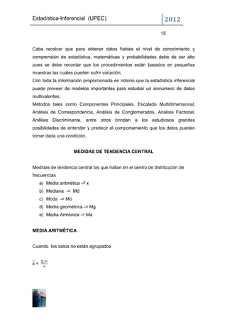 Estadística-Inferencial (UPEC)                                   2012
                                                               15


Cabe recalcar que para obtener datos fiables el nivel de conocimiento y
comprensión de estadística, matemáticas y probabilidades debe de ser alto
pues se debe recordar que los procedimientos están basados en pequeñas
muestras las cuales pueden sufrir variación.
Con toda la información proporcionada es notorio que la estadística inferencial
puede proveer de modelos importantes para estudiar un sinnúmero de datos
multivalentes.
Métodos tales como Componentes Principales, Escalado Multidimensional,
Análisis de Correspondencia, Análisis de Conglomerados, Análisis Factorial,
Análisis Discriminante, entre otros brindan a los estudiosos grandes
posibilidades de entender y predecir el comportamiento que los datos pueden
tomar dada una condición.


                     MEDIDAS DE TENDENCIA CENTRAL


Medidas de tendencia central las que hallan en el centro de distribución de
frecuencias
     a) Media aritmética -> x
     b) Mediana -> Md
     c) Moda -> Mo
     d) Media geométrica -> Mg
     e) Media Armónica -> Ma


MEDIA ARITMÉTICA


Cuando los datos no están agrupados


x=
 