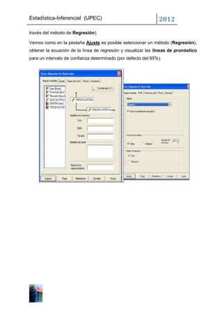 Estadística-Inferencial (UPEC)                                 2012
través del método de Regresión).

Vemos como en la pestaña Ajuste es posible seleccionar un método (Regresión),
obtener la ecuación de la línea de regresión y visualizar las líneas de pronóstico
para un intervalo de confianza determinado (por defecto del 95%).
 