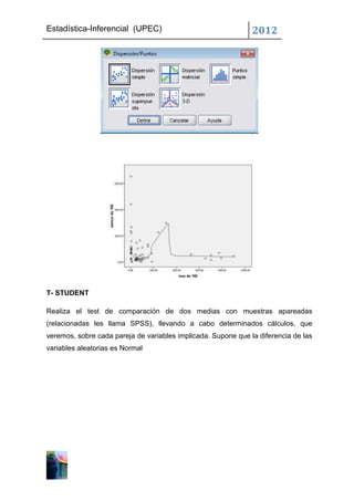 Estadística-Inferencial (UPEC)                                 2012




T- STUDENT

Realiza el test de comparación de dos medias con muestras apareadas
(relacionadas les llama SPSS), llevando a cabo determinados cálculos, que
veremos, sobre cada pareja de variables implicada. Supone que la diferencia de las
variables aleatorias es Normal
 