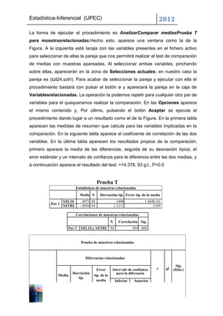 Estadística-Inferencial (UPEC)                                                     2012
La forma de ejecutar el procedimiento es AnalizarComparar mediasPrueba T
para muestrasrelacionadas.Hecho esto, aparece una ventana como la de la
Figura. A la izquierda está lacaja con las variables presentes en el fichero activo
para seleccionar de ellas la pareja que nos permitirá realizar el test de comparación
de medias con muestras apareadas. Al seleccionar ambas variables, pinchando
sobre ellas, aparecerán en la zona de Selecciones actuales; en nuestro caso la
pareja es (szl24,sztri). Para acabar de seleccionar la pareja y ejecutar con ella el
procedimiento bastará con pulsar el botón ø y aparecerá la pareja en la caja de
Variablesrelacionadas. La operación la podemos repetir para cualquier otro par de
variables para el quequeramos realizar la comparación. En las Opciones aparece
el mismo contenido y. Por último, pulsando el botón Aceptar se ejecuta el
procedimiento dando lugar a un resultado como el de la Figura. En la primera tabla
aparecen las medidas de resumen que calcula para las variables implicadas en la
comparación. En la siguiente tabla aparece el coeficiente de correlación de las dos
variables. En la última tabla aparecen los resultados propios de la comparación;
primero aparece la media de las diferencias, seguida de su desviación típica, el
error estándar y un intervalo de confianza para la diferencia entre las dos medias, y
a continuación aparece el resultado del test: =14.378, 93 g.l., P<0.0


                                         Prueba T
                           Estadísticos de muestras relacionadas
                             Media N       Desviación típ. Error típ. de la media
                   SZL24      .8073 94                  .1400            1.444E-02
           Par 1
                   SZTRI     -.8956 94                 1.2111                .1249

                           Correlaciones de muestras relacionadas
                                                   N     Correlación Sig.
                     Par 1    SZL24 y SZTRI 94                    .494 .000


                              Prueba de muestras relacionadas



                                 Diferencias relacionadas

                                                                                            Sig.
                                         Error     Intervalo de confianza      t     gl   (bilat.)
                       Desviación                    para la diferencia
               Media                  típ. de la
                          típ.
                                        media          Inferior    Superior
 