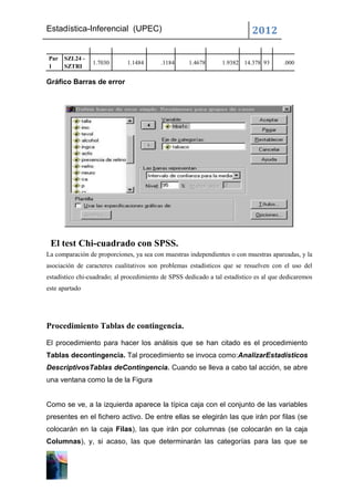 Estadística-Inferencial (UPEC)                                              2012

Par   SZL24 -
                 1.7030       1.1484      .1184      1.4678      1.9382 14.378 93       .000
1     SZTRI

Gráfico Barras de error




 El test Chi-cuadrado con SPSS.
La comparación de proporciones, ya sea con muestras independientes o con muestras apareadas, y la
asociación de caracteres cualitativos son problemas estadísticos que se resuelven con el uso del
estadístico chi-cuadrado; al procedimiento de SPSS dedicado a tal estadístico es al que dedicaremos
este apartado




Procedimiento Tablas de contingencia.

El procedimiento para hacer los análisis que se han citado es el procedimiento
Tablas decontingencia. Tal procedimiento se invoca como:AnalizarEstadísticos
DescriptivosTablas deContingencia. Cuando se lleva a cabo tal acción, se abre
una ventana como la de la Figura


Como se ve, a la izquierda aparece la típica caja con el conjunto de las variables
presentes en el fichero activo. De entre ellas se elegirán las que irán por filas (se
colocarán en la caja Filas), las que irán por columnas (se colocarán en la caja
Columnas), y, si acaso, las que determinarán las categorías para las que se
 