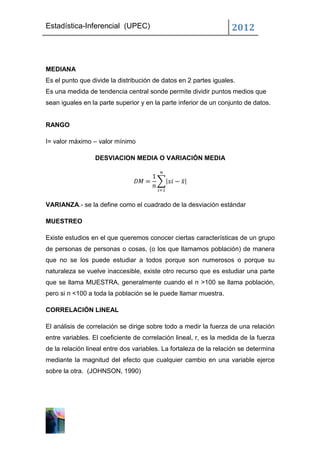 Estadística-Inferencial (UPEC)                                     2012



MEDIANA
Es el punto que divide la distribución de datos en 2 partes iguales.
Es una medida de tendencia central sonde permite dividir puntos medios que
sean iguales en la parte superior y en la parte inferior de un conjunto de datos.


RANGO

I= valor máximo – valor mínimo

                 DESVIACION MEDIA O VARIACIÓN MEDIA




VARIANZA.- se la define como el cuadrado de la desviación estándar

MUESTREO

Existe estudios en el que queremos conocer ciertas características de un grupo
de personas de personas o cosas, (o los que llamamos población) de manera
que no se los puede estudiar a todos porque son numerosos o porque su
naturaleza se vuelve inaccesible, existe otro recurso que es estudiar una parte
que se llama MUESTRA, generalmente cuando el n >100 se llama población,
pero si n <100 a toda la población se le puede llamar muestra.

CORRELACIÓN LINEAL

El análisis de correlación se dirige sobre todo a medir la fuerza de una relación
entre variables. El coeficiente de correlación lineal, r, es la medida de la fuerza
de la relación lineal entre dos variables. La fortaleza de la relación se determina
mediante la magnitud del efecto que cualquier cambio en una variable ejerce
sobre la otra. (JOHNSON, 1990)
 