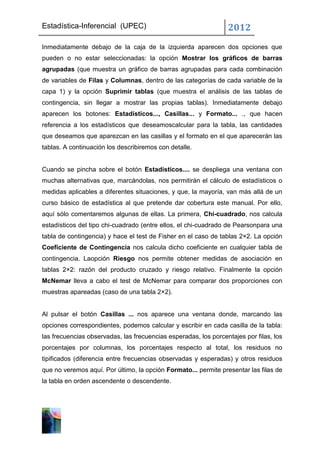 Estadística-Inferencial (UPEC)                                   2012
Inmediatamente debajo de la caja de la izquierda aparecen dos opciones que
pueden o no estar seleccionadas: la opción Mostrar los gráficos de barras
agrupadas (que muestra un gráfico de barras agrupadas para cada combinación
de variables de Filas y Columnas, dentro de las categorías de cada variable de la
capa 1) y la opción Suprimir tablas (que muestra el análisis de las tablas de
contingencia, sin llegar a mostrar las propias tablas). Inmediatamente debajo
aparecen los botones: Estadísticos..., Casillas... y Formato... ., que hacen
referencia a los estadísticos que deseamoscalcular para la tabla, las cantidades
que deseamos que aparezcan en las casillas y el formato en el que aparecerán las
tablas. A continuación los describiremos con detalle.


Cuando se pincha sobre el botón Estadísticos.... se despliega una ventana con
muchas alternativas que, marcándolas, nos permitirán el cálculo de estadísticos o
medidas aplicables a diferentes situaciones, y que, la mayoría, van más allá de un
curso básico de estadística al que pretende dar cobertura este manual. Por ello,
aquí sólo comentaremos algunas de ellas. La primera, Chi-cuadrado, nos calcula
estadísticos del tipo chi-cuadrado (entre ellos, el chi-cuadrado de Pearsonpara una
tabla de contingencia) y hace el test de Fisher en el caso de tablas 2×2. La opción
Coeficiente de Contingencia nos calcula dicho coeficiente en cualquier tabla de
contingencia. Laopción Riesgo nos permite obtener medidas de asociación en
tablas 2×2: razón del producto cruzado y riesgo relativo. Finalmente la opción
McNemar lleva a cabo el test de McNemar para comparar dos proporciones con
muestras apareadas (caso de una tabla 2×2).


Al pulsar el botón Casillas ... nos aparece una ventana donde, marcando las
opciones correspondientes, podemos calcular y escribir en cada casilla de la tabla:
las frecuencias observadas, las frecuencias esperadas, los porcentajes por filas, los
porcentajes por columnas, los porcentajes respecto al total, los residuos no
tipificados (diferencia entre frecuencias observadas y esperadas) y otros residuos
que no veremos aquí. Por último, la opción Formato... permite presentar las filas de
la tabla en orden ascendente o descendente.
 