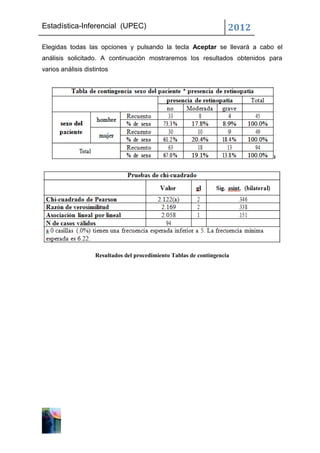 Estadística-Inferencial (UPEC)                                        2012
Elegidas todas las opciones y pulsando la tecla Aceptar se llevará a cabo el
análisis solicitado. A continuación mostraremos los resultados obtenidos para
varios análisis distintos




                    Resultados del procedimiento Tablas de contingencia
 