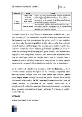 Estadística-Inferencial (UPEC)                                      2012




 Realizará un test de la proporción para cada variable introducida, pero todos
 con el mismo p0. En la parte inferior izquierda de la ventana aparece Definir
 la dicotomía, que tiene dos opciones. La primera opción es para variables
 que tienen sólo dos valores posibles: el valor más pequeño determinará el
 grupo 1, y el más grande el grupo 2. La segunda opción es para variables con
 cualquier número de valores distintos, pudiéndose especificar un punto de
 corte: los valores iguales o más pequeños que el punto de corte determinarán
 el grupo 1, y los más grandes el grupo 2. Esta definición de la dicotomía tiene
 que ser idéntica para todas las variables introducidas. En cualquier caso, y
 para cada variable, SPSS contrastará si la proporción de individuos o casos
 pertenecientes al grupo 1 difiere significativamente del valor p 0 especificado.


En la ventana del procedimiento aparece el botón de Opciones... , donde
podemos solicitar cálculos descriptivos de las variables y especificar cómo
tratar los valores perdidos. Para esto último existen dos opciones: Excluir
casos según prueba (excluye los casos con valores perdidos en la variable
implicada en el contraste) y Excluir casos según lista (excluye los casos con
valores   perdidos en cualquiera de         las variables    introducidas en el
procedimiento Binomial). Los resultados del procedimiento se dan en una tabla,
donde aparecen, para cada test, el grupo 1 y el grupo 2, el valor p 0 de prueba y
el valor P del test

VARIANZA

Análisis de la varianza con un factor
 