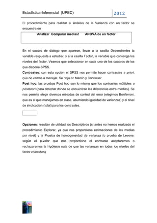 Estadística-Inferencial (UPEC)                                      2012
El procedimiento para realizar el Análisis de la Varianza con un factor se
encuentra en
             Analizar Comparar medias!        ANOVA de un factor




En el cuadro de dialogo que aparece, llevar a la casilla Dependientes la
variable respuesta a estudiar, y a la casilla Factor, la variable que contenga los
niveles del factor. Veamos que seleccionar en cada uno de los cuadros de los
que dispone SPSS.
Contrastes: con esta opción el SPSS nos permite hacer contrastes a priori,
que no vamos a manejar. Se deja en blanco y Continuar.
Post hoc: las pruebas Post hoc son lo mismo que los contrastes múltiples a
posteriori (para detectar donde se encuentran las diferencias entre medias). Se
nos permite elegir diversos métodos de control del error (elegimos Bonferroni,
que es el que manejamos en clase, asumiendo igualdad de varianzas) y el nivel
de sindicación (total) para los contrastes.




Opciones: resultan de utilidad los Descriptivos (si antes no hemos realizado el
procedimiento Explorar, ya que nos proporciona estimaciones de las medias
por nivel) y la Prueba de homogeneidad de varianza (o prueba de Levene:
según   el    p-valor   que   nos   proporcione   el   contraste   aceptaremos   o
rechazaremos la hipótesis nula de que las varianzas en todos los niveles del
factor coinciden)
 