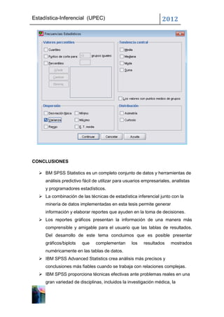 Estadística-Inferencial (UPEC)                                    2012




CONCLUSIONES

   BM SPSS Statistics es un completo conjunto de datos y herramientas de
     análisis predictivo fácil de utilizar para usuarios empresariales, analistas
     y programadores estadísticos.
   La combinación de las técnicas de estadística inferencial junto con la
     minería de datos implementadas en esta tesis permite generar
     información y elaborar reportes que ayuden en la toma de decisiones.
   Los reportes gráficos presentan la información de una manera más
     comprensible y amigable para el usuario que las tablas de resultados.
     Del desarrollo de este tema concluimos que es posible presentar
     gráficos/biplots   que    complementan       los   resultados     mostrados
     numéricamente en las tablas de datos.
   IBM SPSS Advanced Statistics crea análisis más precisos y
     conclusiones más fiables cuando se trabaja con relaciones complejas.
   IBM SPSS proporciona técnicas efectivas ante problemas reales en una
     gran variedad de disciplinas, incluidos la investigación médica, la
 