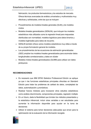 Estadística-Inferencial (UPEC)                                  2012
     fabricación, los productos farmacéuticos y los estudios de mercado.
     Ofrece técnicas avanzadas de análisis univariados y multivariados muy
     efectivas y sofisticadas, entre las que se incluyen:

     Procedimientos de modelos lineales generales (GLM) y de modelos
     mixtos
     Modelos lineales generalizados (GENLIN), que incluyen los modelos
     estadísticos más utilizados como la regresión lineal para respuestas
     distribuidas con normalidad, modelos logísticos para datos binarios y
     modelos loglineales para datos de recuento.
     GENLIN también ofrece varios modelos estadísticos muy útiles a través
     de su propia formulación general de modelos.
     Los procedimientos de las ecuaciones de estimación generalizadas
     (GEE) amplían los modelos lineales generalizados para acomodar datos
     longitudinales correlacionados y datos en clúster
     Modelos mixtos lineales generalizados (GLMM) para utilizar con datos
     jerárquicos




RECOMENDACIONES

   Es necesario que IBM SPSS Statistics Professional Edición se aplique
     ya que n las funciones estadísticas principales ofrecidas en Standard
     Edición para tratar los problemas de calidad de datos, complejidad de
     datos, automatización y pronósticos.
   Realizar futuros módulos para incorporar otros estudios estadísticos
     como análisis discriminante, componentes principales, regresión múltiple
   En un futuro, dada la flexibilidad que brindan los métodos presentados y
     la estadística inferencial, incluir otras variables a ser estudiadas para
     aumentar la información disponible para ayudar en la toma de
     decisiones
   Utilizar el sistema para tomar decisiones adecuadas que sirvan para la
     optimización de la evaluación de la información recogida
 