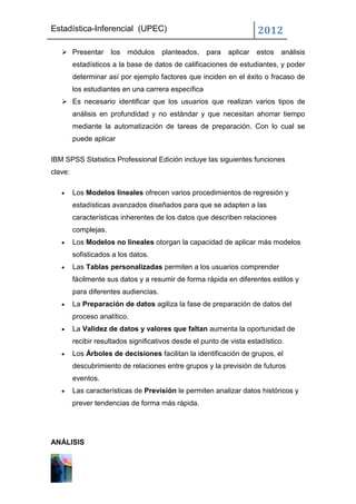Estadística-Inferencial (UPEC)                                        2012
    Presentar        los   módulos    planteados,   para   aplicar   estos   análisis
         estadísticos a la base de datos de calificaciones de estudiantes, y poder
         determinar así por ejemplo factores que inciden en el éxito o fracaso de
         los estudiantes en una carrera específica
    Es necesario identificar que los usuarios que realizan varios tipos de
         análisis en profundidad y no estándar y que necesitan ahorrar tiempo
         mediante la automatización de tareas de preparación. Con lo cual se
         puede aplicar

IBM SPSS Statistics Professional Edición incluye las siguientes funciones
clave:

         Los Modelos lineales ofrecen varios procedimientos de regresión y
         estadísticas avanzados diseñados para que se adapten a las
         características inherentes de los datos que describen relaciones
         complejas.
         Los Modelos no lineales otorgan la capacidad de aplicar más modelos
         sofisticados a los datos.
         Las Tablas personalizadas permiten a los usuarios comprender
         fácilmente sus datos y a resumir de forma rápida en diferentes estilos y
         para diferentes audiencias.
         La Preparación de datos agiliza la fase de preparación de datos del
         proceso analítico.
         La Validez de datos y valores que faltan aumenta la oportunidad de
         recibir resultados significativos desde el punto de vista estadístico.
         Los Árboles de decisiones facilitan la identificación de grupos, el
         descubrimiento de relaciones entre grupos y la previsión de futuros
         eventos.
         Las características de Previsión le permiten analizar datos históricos y
         prever tendencias de forma más rápida.




ANÁLISIS
 
