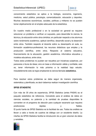 Estadística-Inferencial (UPEC)                                         2012
conocimiento estadístico se aplica a la biología, economía, ingeniería,
medicina, salud pública, psicología, comercialización, educación y deportes.
Muchas decisiones económicas, sociales, políticas y militares no se pueden
tomar objetivamente sin el empleo adecuado de la estadística.


En nuestro medio profesional o en la sociedad en general se requiere
solucionar un problema o verificar un supuesto, para desarrollar la ciencia, la
técnica y la educación entre otros ámbitos; en particular respecto a los alumnos
sobre rendimiento académico, aptitud científica, desarrollo social y la deserción
entre otros. También respecto al docente sobre su desempeño en aula, su
formación académico-profesional, los recursos didácticos que emplea y la
producción      científica,   entre   otros.   Respecto     al   sistema   educativo,
financiamiento de la educación, gestión académica, informática educativa y
modelos educativos, entre otros.
Todos estos problemas no pueden ser resueltos por iniciativas subjetivas, por
pareceres o lluvia de ideas; sino en base a información válida y confiable, esto
es,   tener    información    lo   más   próxima   a   la   realidad   bajo   estudio.
Indudablemente esto se logra empleando la ciencia llamada estadística.



Para resolver estos problemas se debe seguir de manera organizada,
sistemática y planificada, es decir debemos realizar investigación científica

SPSS STADISTIC

Con más de 35 años de experiencia, SPSS Statistics (antes PASW) es el
paquete estadístico de referencia. Concebido para el análisis de datos en
ciencias sociales, su potencia y la cantidad de pruebas disponibles le
convierten en el programa de elección para cualquier escenario que requiera
predicciones                       rápidas                  y                 fiables.
El punto fuerte de SPSS Statistics es la facilidad de uso. Todos los análisis se
llevan a cabo a través de cuadros de diálogo con un excelente diseño. La
interfaz de SPSS Statistics facilita la introducción de un gran volumen de datos
y variables.
 