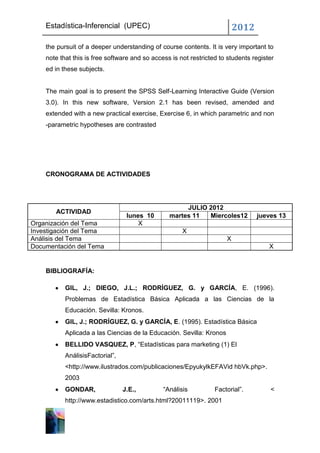 Estadística-Inferencial (UPEC)                                        2012
    the pursuit of a deeper understanding of course contents. It is very important to
    note that this is free software and so access is not restricted to students register
    ed in these subjects.


    The main goal is to present the SPSS Self-Learning Interactive Guide (Version
    3.0). In this new software, Version 2.1 has been revised, amended and
    extended with a new practical exercise, Exercise 6, in which parametric and non
    -parametric hypotheses are contrasted




    CRONOGRAMA DE ACTIVIDADES




                                                      JULIO 2012
       ACTIVIDAD
                                  lunes 10       martes 11  Miercoles12          jueves 13
Organización del Tema                 X
Investigación del Tema                                X
Análisis del Tema                                                     X
Documentación del Tema                                                                X


    BIBLIOGRAFÍA:

           GIL, J.; DIEGO, J.L.; RODRÍGUEZ, G. y GARCÍA, E. (1996).
           Problemas de Estadística Básica Aplicada a las Ciencias de la
           Educación. Sevilla: Kronos.
           GIL, J.; RODRÍGUEZ, G. y GARCÍA, E. (1995). Estadística Básica
           Aplicada a las Ciencias de la Educación. Sevilla: Kronos
           BELLIDO VASQUEZ, P, “Estadísticas para marketing (1) El
           AnálisisFactorial”,
           <http://www.ilustrados.com/publicaciones/EpyukylkEFAVid hbVk.php>.
           2003
           GONDAR,               J.E.,         “Análisis          Factorial”.         <
           http://www.estadistico.com/arts.html?20011119>. 2001
 