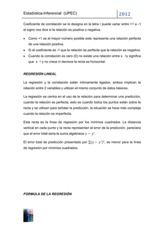 Estadística-Inferencial (UPEC)                                      2012
Coeficiente de correlación se lo designa en la letra r puede variar entre +1 a -1
el signo nos dice si la relación es positiva o negativa.

   Como +1 es el mayor número posible este representa una relación perfecta
   de una relación positiva.
   Si el coeficiente es -1 que la relación se perfecta que la relación es negativa.
   Cuando la correlación es cero (0) no existe una relación entre x      y significa
   que x     y no crece ni decrece la recta es horizontal.


REGRESIÓN LINEAL

La regresión y la correlación están íntimamente ligados, ambos implican la
relación entre 2 variables y utilizan el mismo conjunto de datos básicos.

La regresión se centra en el uso de la relación para determinar una predicción,
cuando la relación es perfecta, esto es cuando todos los puntos están sobre la
recta y se utilizan para señalar la predicción, la situación se hace más compleja
cuando la relación es imperfecta.

Esta recta es la línea de regresión por los mínimos cuadrados. La distancia
vertical en cada punto y la recta representan el error de la predicción, pareciera
que el error total seria la suma algebraica        .

El error total de predicción presentado por                , es menor para la línea
de regresión por mínimos cuadrados.




FORMULA DE LA REGRESIÓN
 