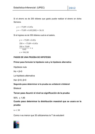 Estadística-Inferencial (UPEC)                                2012


Si el ahorro es de 200 dólares que gasto puede realizar el obrero en dicha
Semana.




Si el ingreso es de 350 dólares cual es el salario.




PASOS DE UNA PRUEBA DE HIPOTESIS

Primer paso formular la hipótesis nula y la hipótesis alternativa

Hipótesis nula

Ho = β=0

La hipótesis alternativa

Ha= β<0; β>0
Segundo paso determinar si la prueba es unilateral o bilateral

Bilateral

Tercer paso Asumir el nivel se significación de la prueba

95%      1,96
Cuarto paso determinar la distribución maestral que se usara en la
prueba




Como n es menor que 30 utilizaremos la T de estudent
 