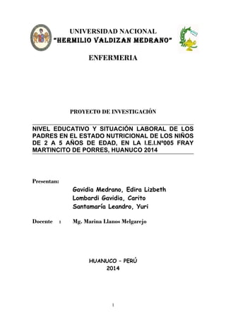 UNIVERSIDAD NACIONAL
“HERMILIO VALDIZAN MEDRANO”
ENFERMERIA
PROYECTO DE INVESTIGACIÓN
NIVEL EDUCATIVO Y SITUACIÓN LABORAL DE LOS
PADRES EN EL ESTADO NUTRICIONAL DE LOS NIÑOS
DE 2 A 5 AÑOS DE EDAD, EN LA I.E.I.Nº005 FRAY
MARTINCITO DE PORRES, HUANUCO 2014
Presentan:
Gavidia Medrano, Edira Lizbeth
Lombardi Gavidia, Carito
Santamaría Leandro, Yuri
Docente : Mg. Marina Llanos Melgarejo
HUANUCO – PERÚ
2014
1
 