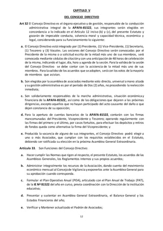 12
CAPITULO V
DEL CONSEJO DIRECTIVO
Art 32 El Consejo Directivo es el órgano ejecutivo y de gestión, responsable de la conducción
administrativa integral de la APAFA-81522, sus integrantes serán elegidos en
concordancia a lo indicado en el Artículo 12 inciso (b) y (c), del presente Estatuto y
gozarán de impecable conducta, solvencia moral y capacidad técnica, económica y
legal, considerando para su funcionamiento lo siguiente:
a. El Consejo Directivo está integrado por (1) Presidente, (1) Vice-Presidente, (1) Secretario,
(1) Tesorero y (3) Vocales. Las sesiones del Consejo Directivo serán convocadas por el
Presidente de la misma o a solicitud escrita de la mitad más uno de sus miembros, será
convocada mediante cédulas de citacióny con una anticipación de 48 horas de celebración
de la misma, indicando el lugar, día, hora y agenda de la sesión. Para la validezde la sesión
del Consejo Directivo se debe contar con la asistencia de la mitad más uno de sus
miembros. Para lavalidez de los acuerdos que seadopten, serácon los votos de lamayoría
de miembros que asistan.
b. Son elegidos por laasamblea de asociados mediante voto directo, universal amano alzada
y su gestión administrativa es por el período de Dos (2) años, no procediendo la reelección
inmediata;
c. Son solidariamente responsables de la marcha administrativa, situación económica y
financiera de la APAFA-81522,, así como de las obligaciones que dejaren a las próximas
dirigencias, excepto aquellos que no hayan participado del acto causante del daño o que
dejen constancia de su oposición;
d. Para la apertura de cuentas bancarias de la APAFA-81522, contarán con las firmas
mancomunadas del Presidente, Vicepresidente y Tesorero; operando regularmente con
las firmas del primero y el último, por casos fortuitos, para efectuar los depósitos y retiros
de fondos queda como alternativa la firma del Vicepresidente; y
e. Producida la vacancia de alguno de sus integrantes, el Consejo Directivo podrá elegir a
uno o más Asociados, que cumplan con los requisitos establecidos en el Estatuto,
debiendo ser ratificada su elección en la próxima Asamblea General Extraordinaria.
Artículo 33. Son Funciones del Consejo Directivo:
a. Hacer cumplir las Normas que rigen al respecto, el presente Estatuto, los acuerdos de las
Asambleas Generales, los Reglamentos Internos y sus propios acuerdos;
b. Administrar integralmente los recursos de la Asociación, dando cuenta del movimiento
económico mensual al Consejode Vigilancia yexponerlos ante laAsamblea General para
su aprobación cuando corresponda.
c. Formular el Plan Operativo Anual (POA), articulado con el Plan Anual de Trabajo (PAT),
de la IE Nª 81522 del año en curso, previa coordinación con la Dirección de la institución
educativa;
d. Presentar y sustentar en Asamblea General Extraordinaria, el Balance General y los
Estados Financieros del año;
e. Verificar y Mantener actualizado el Padrón de Asociados;
 