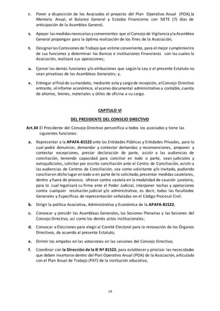 14
r. Poner a disposición de los Asociados el proyecto del Plan Operativo Anual (POA),la
Memoria Anual, el Balance General y Estados Financieros con SIETE (7) días de
anticipación de la Asamblea General;
s. Apoyar las medidas necesarias y convenientes que elConsejo de VigilanciaylaAsamblea
General propongan para la óptima realización de los fines de la Asociación;
t. Designarlas Comisiones de Trabajo que estime conveniente, para el mejor cumplimiento
de sus funciones y determinar los Bancos e instituciones Financieras con las cuales la
Asociación, realizará sus operaciones;
u. Ejercer las demás funciones y/o atribuciones que según la Ley o el presente Estatuto no
sean privativas de las Asambleas Generales; y,
v. Entregar alfinalde sumandato, mediante acta y cargo de recepción, alConsejo Directivo
entrante, el informe económico, elacervo documental administrativo y contable, cuenta
de ahorros, bienes, materiales y útiles de oficina a su cargo.
CAPITULO VI
DEL PRESIDENTE DEL CONSEJO DIRECTIVO
Art.34 El Presidente del Consejo Directivo personifica a todos los asociados y tiene las
siguientes funciones:
a. Representar a la APAFA-81522 ante las Entidades Públicas y Entidades Privadas, para lo
cual podrá denunciar, demandar y contestar demandas y reconvenciones, proponer y
contestar excepciones, prestar declaración de parte, asistir a las audiencias de
conciliación, teniendo capacidad para conciliar en todo o parte, sean judiciales y
extrajudiciales, solicitar por escrito conciliación ante el Centro de Conciliación, asistir a
las audiencias de Centros de Conciliación, sea como solicitante y/o invitado, pudiendo
conciliaren dicho lugar en todo o en parte de lo solicitado,presentar medidas cautelares,
dentro y fuera de proceso, ofrecer contra cautela en la modalidad de caución juratoria,
para lo cual legalizará su firma ante el Poder Judicial, interponer tachas y apelaciones
contra cualquier resolución judicial y/o administrativa, es decir, todas las facultades
Generales y Específicas de representación señaladas en el Código Procesal Civil;
b. Dirigir la política Asociativa, Administrativa y Económica de la APAFA-81522;
c. Convocar y presidir las Asambleas Generales, las Sesiones Plenarias y las Sesiones del
Consejo Directivo, así como los demás actos institucionales;
d. Convocar a Elecciones para elegir al Comité Electoral para la renovación de los Órganos
Directivos, de acuerdo al presente Estatuto;
e. Dirimir los empates en las votaciones en las sesiones del Consejo Directivo;
f. Coordinar con la Dirección de la IE Nª 81522, para establecer y priorizar las necesidades
que deben insertarse dentro del Plan Operativo Anual (POA) de la Asociación, articulado
con el Plan Anual de Trabajo (PAT) de la institución educativa;
 