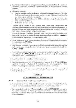 15
g. Suscribir con el Secretario la correspondencia oficial, los Libros de Actas de sesiones de
Asambleas Generales y sesiones del Consejo Directivo y los acuerdos de las Sesiones
Plenarias,
h. Efectuar lo siguiente:
 Suscribir los poderes y los demás actos jurídicos (Contratos y Convenios) y Formular
los Proyectos, los que serán aprobados previamente por el Consejo Directivo en los
que intervenga la Asociación como parte;
 Supervisar y asesorar las funciones del Secretario del Consejo Directivo asignadas
en el presente Estatuto; y,
 Redactar la Memoria Anual;
i. Formular con el Tesorero el Plan Operativo Anual (POA), firmar conjuntamente los
Informes Económicos mensuales e Informes Económicos Semestrales aprobados por el
Consejo Directivo y disponer su publicación, así como presentar el Balance General y
todo documento que implique obligaciones de pago;
j. Publicar los Informes Económicos aprobados por el Consejo Directivo y revisados por el
Consejo de Vigilancia, así como el Balance General en un lugar visible de la IE Nª 81522
y en la respectiva página Web o Facebook Institucional;
k. Firmar anualmente con elVocal responsable, elInventario Físicovalorizado de los bienes
y muebles de la APAFA-81522;
l. Hacer llegar al Consejo de Vigilancia, dentro del término de (5) días hábiles, los acuerdos
de las sesiones del Consejo Directivo y la información y documentación relacionada con
la APAFA-81522;
m. Resolver los casos de emergencia, que puedan atentar contra la integridad y la marcha
administrativa de la APAFA-81522, con cargo a dar cuenta al Consejo Directivo, Consejo
de Vigilancia y a la Asamblea General;
n. Propiciar vínculos de amistad con Instituciones afines;
o. Suscribir conjuntamente con el Vicepresidente y tesorero de la APAFA-81522 para
apertura, cierre, retiro y depósito de dinero de las cuentas corrientes y de ahorro de la
Institución que tenga en las diversas instituciones bancarias o financieras.
p. Desempeñar con eficiencia y responsabilidad otras funciones que le encomiende el
Consejo Directivo.
CAPITULO VII
DEL VICEPRESIDENTE DEL CONSEJO DIRECTIVO
Art.35 El Vicepresidente tiene las siguientes funciones:
a. Reemplazar al Presidente del Consejo Directivo interinamente, con todas las facultades,
deberes y funciones de éste en los casos de remoción, licencia o ausencia;
b. Suscribir conjuntamente con el Presidente y Tesorero de la APAFA-81522 la apertura de
las cuentas corrientes y de ahorros que tengan que realizarse en diversas Instituciones
bancarias o financieras del país; por casos fortuitos está autorizado a firmar los depósitos
y retiro de fondos;
 