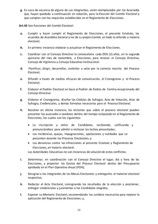 22
g. En caso de vacancia de alguno de sus integrantes, serán reemplazados por los Asociados
que, hayan quedado a continuación en votación, para la Elección del Comité Electoral y
que cumplan con los requisitos establecidos en el Reglamento de Elecciones.
Art.43 Son funciones del Comité Electoral:
a. Cumplir y hacer cumplir el Reglamento de Elecciones, el presente Estatuto, los
acuerdos de Asamblea General y las de su propio Comité, en todo lo referido a materia
electoral;
b. En primera instancia elaborar o actualizar el Reglamento de Elecciones.
c. Coordinar con el Consejo Directivo la convocatoria cada DOS (2) años, en la segunda
quincena del mes de noviembre, a Elecciones, para renovar el Consejo Directivo,
Consejo de Vigilancia y Consejo Educativo Institucional.
d. Planificar, dirigir, desarrollar, controlar y velar por la correcta marcha del Proceso
Electoral;
e. Difundir a través de medios eficaces de comunicación, el Cronograma y el Proceso
Electoral;
f. Elaborar el Padrón Electoral en base al Padrón de Padres de Familia recepcionado del
Consejo Directivo
g. Elaborar el Cronograma, diseñar las Cédulas de Sufragio, Acta de Votación, Acta de
Sufragio, Credenciales, y demás formatos necesarios para el Proceso Electoral;
h. Resolver en última instancia, los reclamos que sobre el proceso electoral pueden
presentar los asociados o veedores dentro del tiempo estipulado en el Reglamento de
Elecciones, los cuales son los siguientes:
 La inscripción y retiro de Candidatos, recibiendo, calificando y
pronunciándose para admitir o rechazar las tachas presentadas;
 Las incidencias, quejas, impugnaciones, apelaciones y nulidades que se
presenten durante los Procesos Electorales; y
 Las denuncias contra las infracciones al presente Estatuto y Reglamento de
Elecciones, en materia electoral.
Las Autoridades Educativas no son instancias de solución de estos conflictos.
i. Determinar, en coordinación con el Consejo Directivo el lugar, día y hora de las
Elecciones, y proyectar los Gastos del Proceso Electoral dentro del Presupuesto
aprobado en el Plan Operativo Anual (POA);
j. Designar a los integrantes de las Mesas Electorales y entregarles el material electoral
respectivo;
k. Redactar el Acta Electoral, consignando los resultados de la elección y proclamar,
entregar credenciales y juramentar a los Candidatos elegidos;
l. Exponer su Memoria Electoral, recomendando los cambios necesarios para mejorar la
aplicación del Reglamento de Elecciones; y,
 