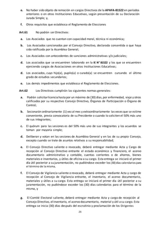 26
e. No haber sido objeto de remoción en cargos Directivos de la APAFA-81522 en períodos
anteriores o en otras Instituciones Educativas, según presentación de su Declaración
Jurada Simple; y,
f. Otros requisitos que establezca el Reglamento de Elecciones
Art.61 No podrán ser Directivos:
a. Los Asociados que no cuentan con capacidad moral, técnica ni económica;
b. Los Asociados sancionados por el Consejo Directivo, declarada consentida o que haya
sido ratificada por la Asamblea General;
c. Los Asociados con antecedentes de sanciones administrativas y/o judiciales;
d. Los asociados que se encuentren laborando en la IE N° 81522 y los que se encuentren
ejerciendo cargos de Asociaciones en otras Instituciones Educativas;
d. Los asociados, cuyo hijo(a), pupilo(a) o curado(a) se encuentren cursando el último
grado de estudios secundarios;
e. Los demás impedimentos que establezca el Reglamento de Elecciones.
Art.62 Los Directivos cumplirán las siguientes normas generales:
a. Podrán solicitarlicencia hasta por un máximo de (30) días,por enfermedad, viaje y otros
calificados por su respectivo Consejo Directivo, Órganos de Participación o Órgano de
Control;
b. Sesionarán ordinariamente (1) vez al mes y extraordinariamente las veces que se estime
conveniente, previa convocatoria de su Presidente o cuando lo soliciten el 50% más uno
de sus integrantes;
c. El quórum para las sesiones es del 50% más uno de sus integrantes y los acuerdos se
toman por mayoría simple;
d. Deliberan y votan en las sesiones de Asamblea General y en las de su propio Consejo,
excepto cuando se trate de asuntos relativos a su responsabilidad;
e. El Consejo Directivo saliente o revocado, deberá entregar mediante Acta y Cargo de
recepción al Consejo Directivo entrante el estado económico y financiero, el acervo
documentario administrativo y contable, cuentas corrientes o de ahorros, bienes
materiales e inventarios, y útiles de oficina a su cargo. Esta entrega se iniciará el primer
día útil posterior a su juramentación, no pudiéndose exceder los (30) días calendarios para
el término de la misma,
f. El Consejo de Vigilancia saliente o revocado, deberá entregar mediante Acta y cargo de
recepción al Consejo de Vigilancia entrante, el inventario, el acervo documentario,
materiales y útiles a su cargo. Esta entrega se iniciará el primer día útil posterior a su
juramentación, no pudiéndose exceder los (30) días calendarios para el término de la
misma, y
g. El Comité Electoral saliente, deberá entregar mediante Acta y cargo de recepción al
Consejo Directivo, elinventario, el acervo documentario, material y útil asu cargo. Esta
entrega se inicia (30) días después del escrutinio y proclamación de los Dirigentes
 