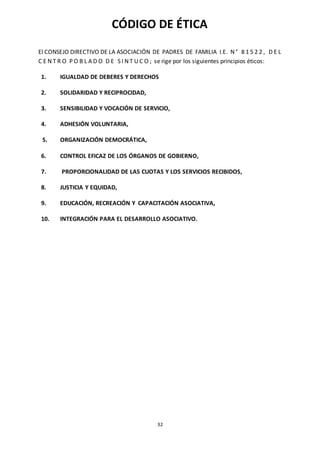 32
CÓDIGO DE ÉTICA
El CONSEJO DIRECTIVO DE LA ASOCIACIÓN DE PADRES DE FAMILIA I.E. N ° 8 1 5 2 2 , D E L
C E N T R O P O B L A D O D E S I N T U C O ; se rige por los siguientes principios éticos:
1. IGUALDAD DE DEBERES Y DERECHOS
2. SOLIDARIDAD Y RECIPROCIDAD,
3. SENSIBILIDAD Y VOCACIÓN DE SERVICIO,
4. ADHESIÓN VOLUNTARIA,
5. ORGANIZACIÓN DEMOCRÁTICA,
6. CONTROL EFICAZ DE LOS ÓRGANOS DE GOBIERNO,
7. PROPORCIONALIDAD DE LAS CUOTAS Y LOS SERVICIOS RECIBIDOS,
8. JUSTICIA Y EQUIDAD,
9. EDUCACIÓN, RECREACIÓN Y CAPACITACIÓN ASOCIATIVA,
10. INTEGRACIÓN PARA EL DESARROLLO ASOCIATIVO.
 