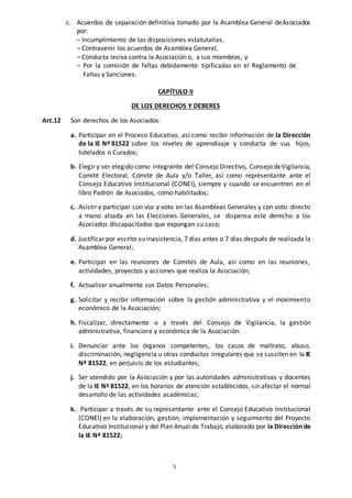 5
c. Acuerdos de separación definitiva tomado por la Asamblea General deAsociados
por:
– Incumplimiento de las disposiciones estatutarias,
– Contravenir los acuerdos de Asamblea General,
– Conducta lesiva contra la Asociación o, a sus miembros, y
– Por la comisión de faltas debidamente tipificadas en el Reglamento de
Faltas y Sanciones.
CAPÍTULO II
DE LOS DERECHOS Y DEBERES
Art.12 Son derechos de los Asociados:
a. Participar en el Proceso Educativo, así como recibir información de la Dirección
de la IE Nª 81522 sobre los niveles de aprendizaje y conducta de sus hijos,
tutelados o Curados;
b. Elegir y ser elegido como integrante del Consejo Directivo, Consejo deVigilancia,
Comité Electoral, Comité de Aula y/o Taller, así como representante ante el
Consejo Educativo Institucional (CONEI), siempre y cuando se encuentren en el
libro Padrón de Asociados, como habilitados;
c. Asistir y participar con voz y voto en las Asambleas Generales y con voto directo
a mano alzada en las Elecciones Generales, se dispensa este derecho a los
Asociados discapacitados que expongan su caso;
d. Justificar por escrito su inasistencia, 7 días antes o 7 días después de realizada la
Asamblea General;
e. Participar en las reuniones de Comités de Aula, así como en las reuniones,
actividades, proyectos y acciones que realiza la Asociación;
f. Actualizar anualmente sus Datos Personales;
g. Solicitar y recibir información sobre la gestión administrativa y el movimiento
económico de la Asociación;
h. Fiscalizar, directamente o a través del Consejo de Vigilancia, la gestión
administrativa, financiera y económica de la Asociación.
i. Denunciar ante los órganos competentes, los casos de maltrato, abuso,
discriminación, negligencia u otras conductas irregulares que se susciten en la IE
Nª 81522, en perjuicio de los estudiantes;
j. Ser atendido por la Asociación y por las autoridades administrativas y docentes
de la IE Nª 81522, en los horarios de atención establecidos, sin afectar el normal
desarrollo de las actividades académicas;
k. Participar a través de su representante ante el Consejo Educativo Institucional
(CONEI) en la elaboración, gestión, implementación y seguimiento del Proyecto
Educativo Institucional y del Plan Anual de Trabajo, elaborado por la Dirección de
la IE Nª 81522;
 