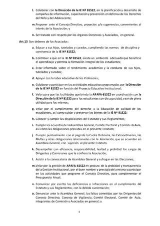 6
l. Colaborar con la Dirección de la IE Nª 81522, en la planificación y desarrollo de
campañas de información, capacitación y prevención en defensa de los Derechos
del Niño y del Adolescente;
m.Proponer ante el Consejo Directivo, proyectos y/o sugerencias, convenientes al
interés de la Asociación; y
n. Ser tratado con respeto por los órganos Directivos y Asociados, en general.
Art.13 Son deberes de los Asociados:
a. Educar a sus hijos, tutelados y curados, cumpliendo las normas de disciplina y
convivencia de la IE Nª 81522;
b. Contribuir a que en la IE Nª 81522, exista un ambiente adecuado que beneficie
el aprendizaje y permita la formación integral de los estudiantes;
c. Estar informado sobre el rendimiento académico y la conducta de sus hijos,
tutelados y curados;
d. Apoyar con la labor educativa de los Profesores;
e. Colaborar y participar en las actividades educativas programadas por laDirección
de la IE Nª 81522 en función del Proyecto Educativo Institucional;
f. Velar para que las facilidades que brinda la APAFA-81522 en coordinación con la
Dirección de la IE Nª 81522 para los estudiantes con discapacidad, sean de plena
utilidad para los mismos;
g. Velar por el cumplimiento del derecho a la Educación de calidad de los
estudiantes, así como cuidar y preservar los bienes de la IE Nª 81522;
h. Conocer y cumplir las disposiciones del Estatuto y sus Reglamentos;
i. Cumplir los acuerdos de laAsamblea General, Comité Electoral y Comités deAula,
así como las obligaciones previstas en el presente Estatuto;
j. Cumplir puntualmente con el pago de la Cuota Ordinaria, las Extraordinarias, las
Multas y otras obligaciones relacionadas con la Asociación, que se acuerden en
Asamblea General, con sujeción al presente Estatuto.
k. Desempeñar con eficiencia, responsabilidad, lealtad y probidad los cargos de
Dirigentes y Comisiones que le confiera la Asociación;
l. Asistir a la convocatoria de Asamblea General y sufragar en las Elecciones;
m.Velar por la gestión de APAFA-81522 en procura de la probidad y transparencia
de laGestión Institucional, por elbuen nombre y prestigiodelamisma y participar
en las actividades que programe el Consejo Directivo, para complementar el
Presupuesto Anual;
n. Comunicar por escrito las deficiencias o infracciones en el cumplimiento del
Estatuto y sus Reglamentos, con la debida sustentación;
o. Denunciar ante la Asamblea General, las faltas cometidas por los Dirigentes del
Consejo Directivo, Consejo de Vigilancia, Comité Electoral, Comité de Aula,
integrantes de Comisión y Asociados en general; y
 