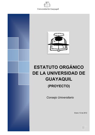 Universidad de Guayaquil




ESTATUTO ORGÁNICO
DE LA UNIVERSIDAD DE
   ESTATUTO
     GUAYAQUIL
 UNIVERSIDAD DE
    (PROYECTO)

   GUAYAQUIL
           Consejo Universitario



           Mayo de 2011            Enero 12 de 2012




            1
 