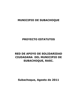 MUNICIPIO DE SUBACHOQUE




    PROYECTO ESTATUTOS




RED DE APOYO DE SOLIDARIDAD
CIUDADANA DEL MUNICIPIO DE
     SUBACHOQUE, RASC.




 Subachoque, Agosto de 2011
 