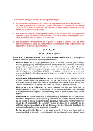 La asimilación se regirá también por las siguientes reglas:

1. Los docentes escalafonados por resolución según lo establecido en el Decreto 2277
   de 1979, que presentaron concurso y fueron vinculados con las normas del Decreto
   1278 del 2002, tendrán derecho a ser asimilados según la resolución que más les
   favorezca, a voluntad del educador.

2. Los títulos de Pregrado o Postgrado diferentes a los utilizados para la inscripción o
   ascenso y que representen mejoramiento académico serán homologados por 2
   años de servicio para efectos de la asimilación.

3. Los educadores escalafonados en el grado 14, según el Decreto 2277 de 1979,
   serán asimilados al grado 3D y el tiempo no utilizado será válido según la tabla del
   escalafón en el proceso de asimilación.

                                     CAPITULO IV

                               DOCENTES DIRECTIVOS

ARTICULO 29. DEFINICIÓN DE CARGOS DOCENTES DIRECTIVOS. Los cargos de
docentes directivos se definen de la siguiente manera:
    Director Rural: es el cargo que desempeña un docente directivo que se ocupa
    técnica, pedagógica y administrativamente de la planeación, dirección, orientación,
    programación y administración en su centro educativo rural y sedes educativas
    adscritas si las tiene; de sus relaciones con su entorno, con los padres de familia,
    con instituciones o entidades oficiales y privadas, que conlleva a tener una
    responsabilidad directa sobre el personal docente, docente directivo y administrativo
    a su cargo.
    Coordinador de Institución Educativa: es el cargo que ejerce un docente directivo
    y que cumple funciones académicas y/o de convivencia en una institución
    educativa, participa de los procesos de planeación, ejecución y evaluación escolar.
    Trabaja en concordancia con las directrices del Rector y Gobierno Escolar.
    Director de Centro Educativo: es aquel docente directivo que tiene bajo su
    responsabilidad la dirección y administración de un establecimiento educativo que
    cuenta al menos con un grado de preescolar y hasta el grado noveno de educación
    básica.
    Vicerrector: Es quien promueve la coordinación y desarrollo de las actividades
    docentes, disciplinarias, investigativas y formativas de carácter escolar, por medio
    de las cuales se lleva a cabo el Proyecto Educativo Institucional y el Plan Operativo
    Anual. Es el responsable de asesorar y asistir al rector en la ejecución de las
    políticas públicas educativas y de las decisiones de los Consejos Directivos. Es
    quien reemplaza al rector en ausencias temporales.
    Rector de Institución Educativa: es aquel docente directivo que tiene bajo su
    responsabilidad la dirección y administración de un establecimiento educativo que
                                                                                             

                                                                                      11 

 
 
