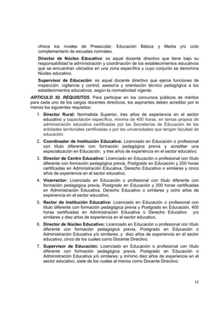 ofrece los niveles de Preescolar, Educación Básica y Media y/o ciclo
    complementario de escuelas normales.
    Director de Núcleo Educativo: es aquel docente directivo que tiene bajo su
    responsabilidad la administración y coordinación de los establecimientos educativos
    que se encuentran ubicados en una zona específica y cuyo conjunto se denomina
    Núcleo educativo.
    Supervisor de Educación: es aquel docente directivo que ejerce funciones de
    inspección, vigilancia y control, asesoría y orientación técnico pedagógica a los
    establecimientos educativos, según la normatividad vigente.
ARTICULO 30. REQUISITOS. Para participar en los concursos públicos de méritos
para cada uno de los cargos docentes directivos, los aspirantes deben acreditar por lo
menos los siguientes requisitos:
    1. Director Rural: Normalista Superior, tres años de experiencia en el sector
       educativo y capacitación específica, mínima de 400 horas, en temas propios de
       administración educativa certificadas por las Secretarías de Educación de las
       entidades territoriales certificadas o por las universidades que tengan facultad de
       educación.
    2. Coordinador de Institución Educativa: Licenciado en Educación o profesional
       con título diferente con formación pedagógica previa y acreditar una
       especialización en Educación; y tres años de experiencia en el sector educativo.
    3. Director de Centro Educativo: Licenciado en Educación o profesional con título
       diferente con formación pedagógica previa, Postgrado en Educación y 200 horas
       certificadas en Administración Educativa, Derecho Educativo o similares y cinco
       años de experiencia en el sector educativo.
    4. Vicerrector: Licenciado en Educación o profesional con título diferente con
       formación pedagógica previa, Postgrado en Educación y 200 horas certificadas
       en Administración Educativa, Derecho Educativo o similares y ocho años de
       experiencia en el sector educativo.
    5. Rector de Institución Educativa: Licenciado en Educación o profesional con
       título diferente con formación pedagógica previa y Postgrado en Educación, 400
       horas certificadas en Administración Educativa o Derecho Educativo y/o
       similares y diez años de experiencia en el sector educativo.
    6. Director de Núcleo Educativo: Licenciado en Educación o profesional con título
       diferente con formación pedagógica previa, Postgrado en Educación o
       Administración Educativa y/o similares; y diez años de experiencia en el sector
       educativo, cinco de los cuales como Docente Directivo.
    7. Supervisor de Educación: Licenciado en Educación o profesional con título
       diferente con formación pedagógica previa, Postgrado en Educación o
       Administración Educativa y/o similares; y mínimo diez años de experiencia en el
       sector educativo, siete de los cuales al menos como Docente Directivo.

                                                                                              

                                                                                       12 

 
 
